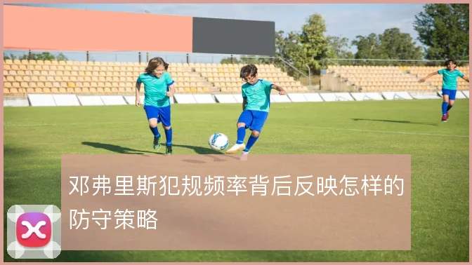 邓弗里斯犯规频率背后反映怎样的防守策略