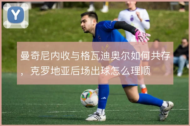 曼奇尼内收与格瓦迪奥尔如何共存，克罗地亚后场出球怎么理顺