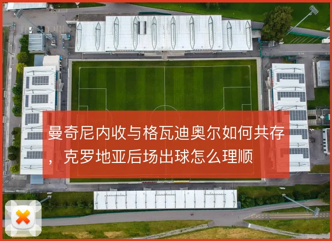 曼奇尼内收与格瓦迪奥尔如何共存，克罗地亚后场出球怎么理顺