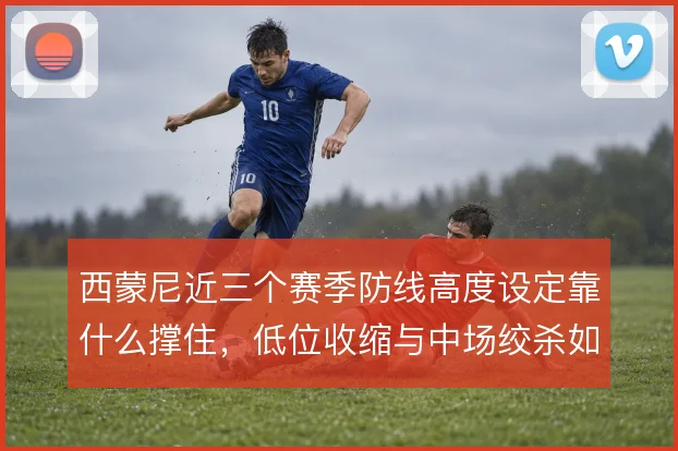 西蒙尼近三个赛季防线高度设定靠什么撑住,低位收缩与中场绞杀如何衔接