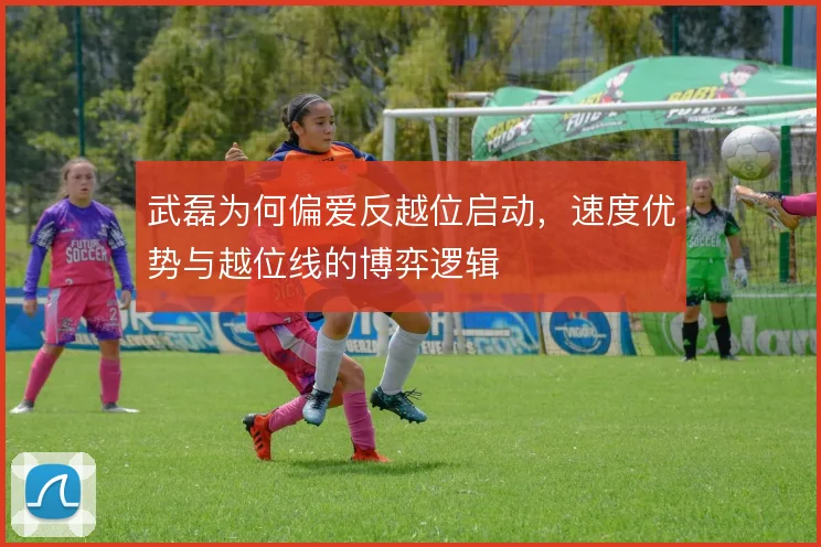 武磊为何偏爱反越位启动,速度优势与越位线的博弈逻辑