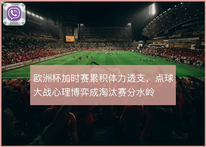 欧洲杯加时赛累积体力透支，点球大战心理博弈成淘汰赛分水岭