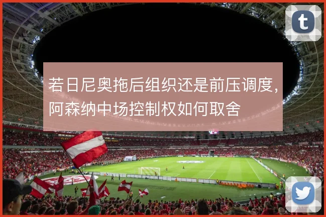 若日尼奥拖后组织还是前压调度,阿森纳中场控制权如何取舍