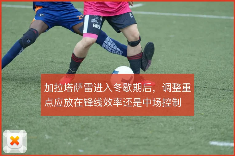 加拉塔萨雷进入冬歇期后,调整重点应放在锋线效率还是中场控制
