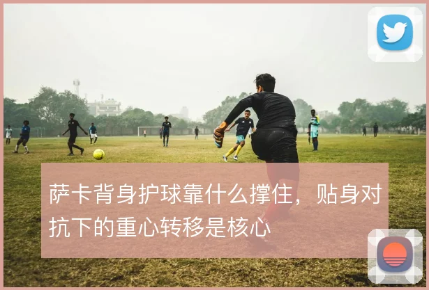 萨卡背身护球靠什么撑住，贴身对抗下的重心转移是核心