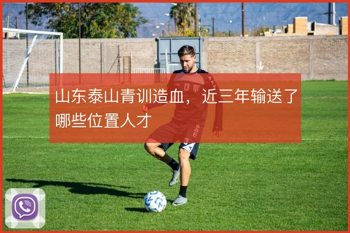 山东泰山青训造血，近三年输送了哪些位置人才