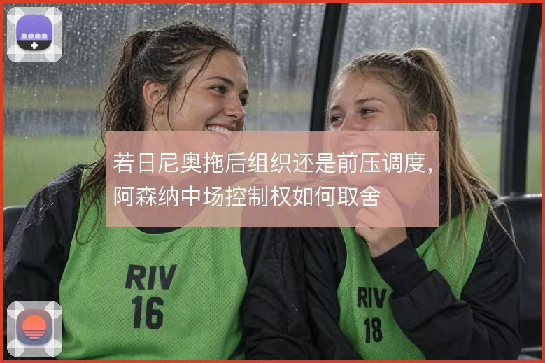 若日尼奥拖后组织还是前压调度,阿森纳中场控制权如何取舍