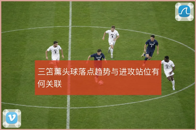 三笘薰头球落点趋势与进攻站位有何关联