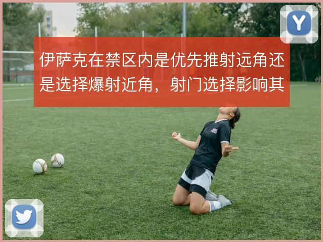 伊萨克在禁区内是优先推射远角还是选择爆射近角，射门选择影响其得分效率