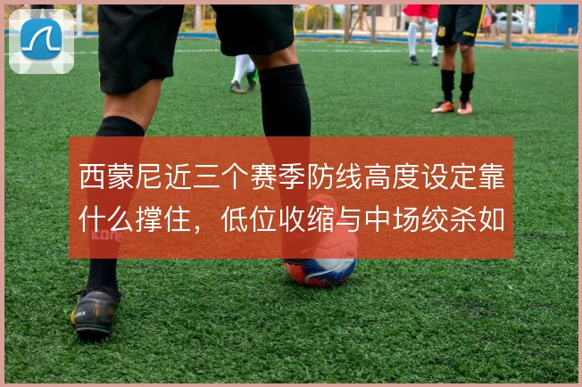 西蒙尼近三个赛季防线高度设定靠什么撑住，低位收缩与中场绞杀如何衔接