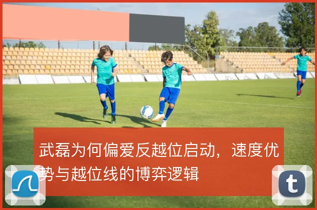武磊为何偏爱反越位启动，速度优势与越位线的博弈逻辑