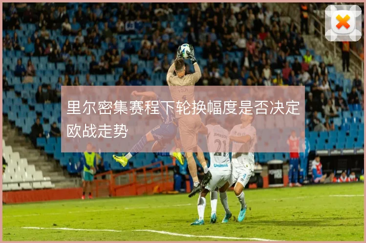 里尔密集赛程下轮换幅度是否决定欧战走势