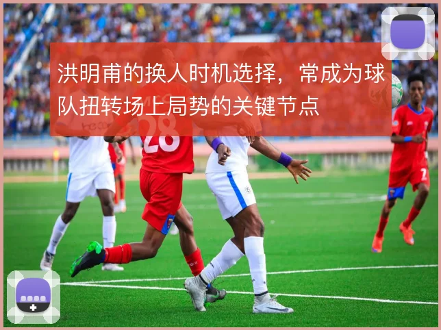 洪明甫的换人时机选择，常成为球队扭转场上局势的关键节点