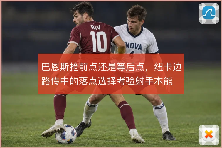 巴恩斯抢前点还是等后点，纽卡边路传中的落点选择考验射手本能