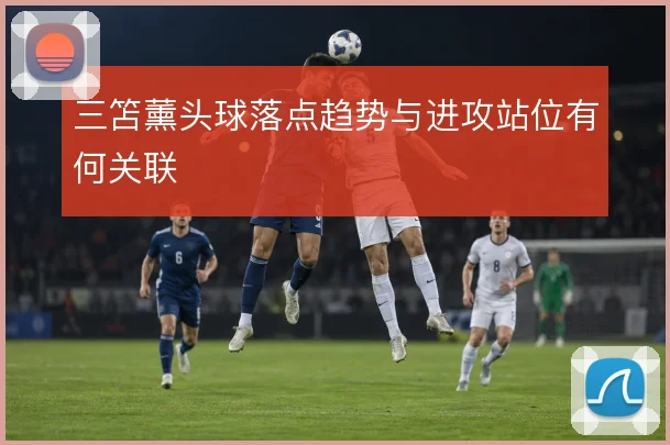 三笘薰头球落点趋势与进攻站位有何关联