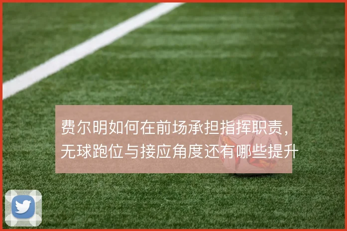 费尔明如何在前场承担指挥职责,无球跑位与接应角度还有哪些提升空间