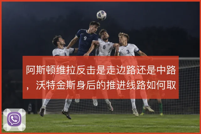 阿斯顿维拉反击是走边路还是中路，沃特金斯身后的推进线路如何取舍