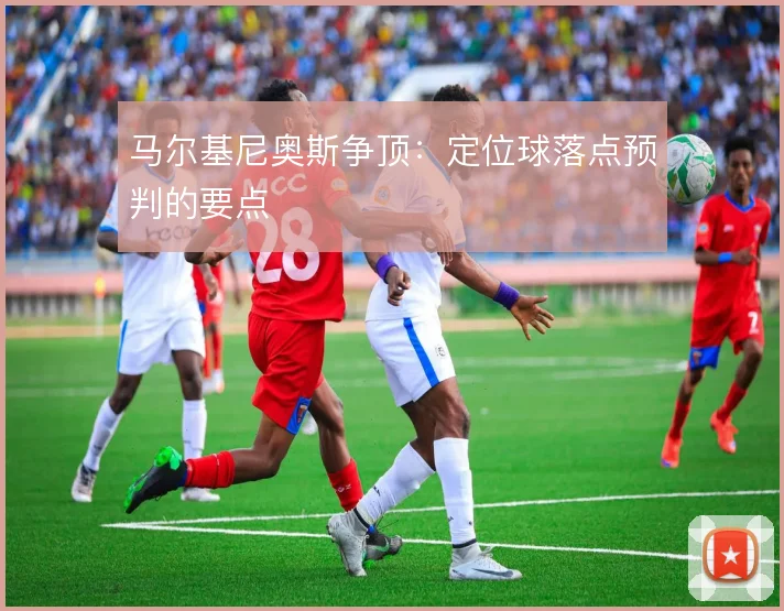 马尔基尼奥斯争顶:定位球落点预判的要点