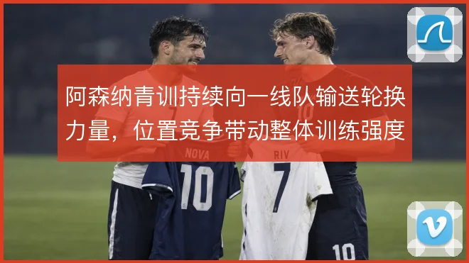 阿森纳青训持续向一线队输送轮换力量，位置竞争带动整体训练强度
